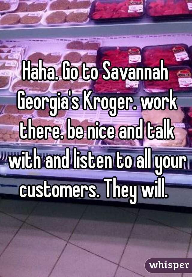 Haha. Go to Savannah Georgia's Kroger. work there. be nice and talk with and listen to all your customers. They will.  