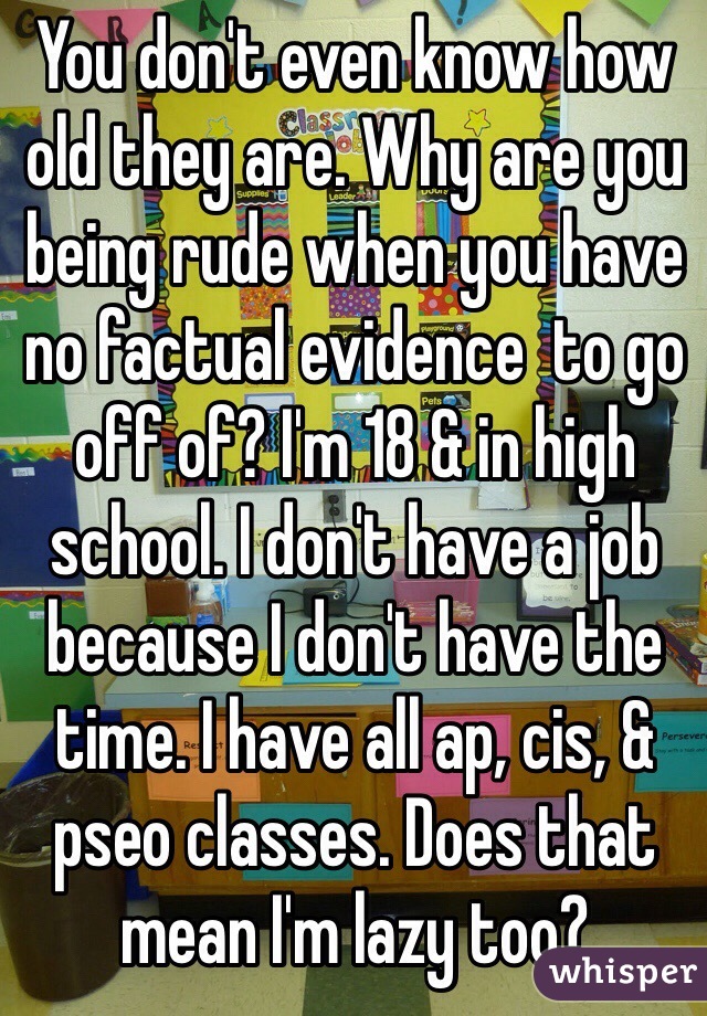 You don't even know how old they are. Why are you being rude when you have no factual evidence  to go off of? I'm 18 & in high school. I don't have a job because I don't have the time. I have all ap, cis, & pseo classes. Does that mean I'm lazy too?