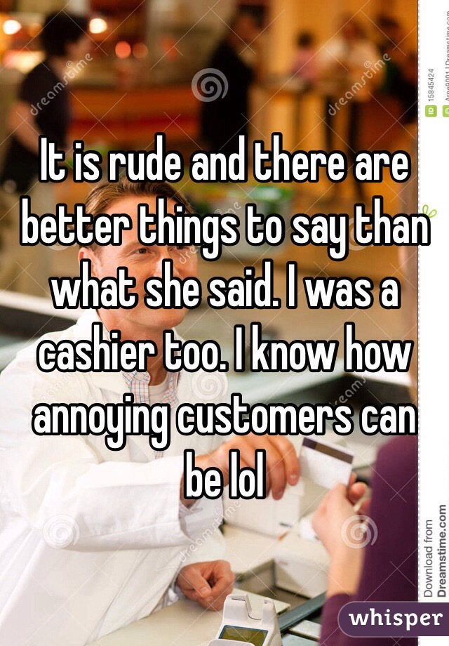 It is rude and there are better things to say than what she said. I was a cashier too. I know how annoying customers can be lol