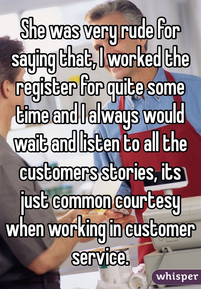 She was very rude for saying that, I worked the register for quite some time and I always would wait and listen to all the customers stories, its just common courtesy when working in customer service.