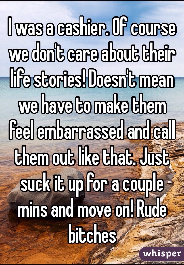 I was a cashier. Of course we don't care about their life stories! Doesn't mean we have to make them feel embarrassed and call them out like that. Just suck it up for a couple mins and move on! Rude bitches