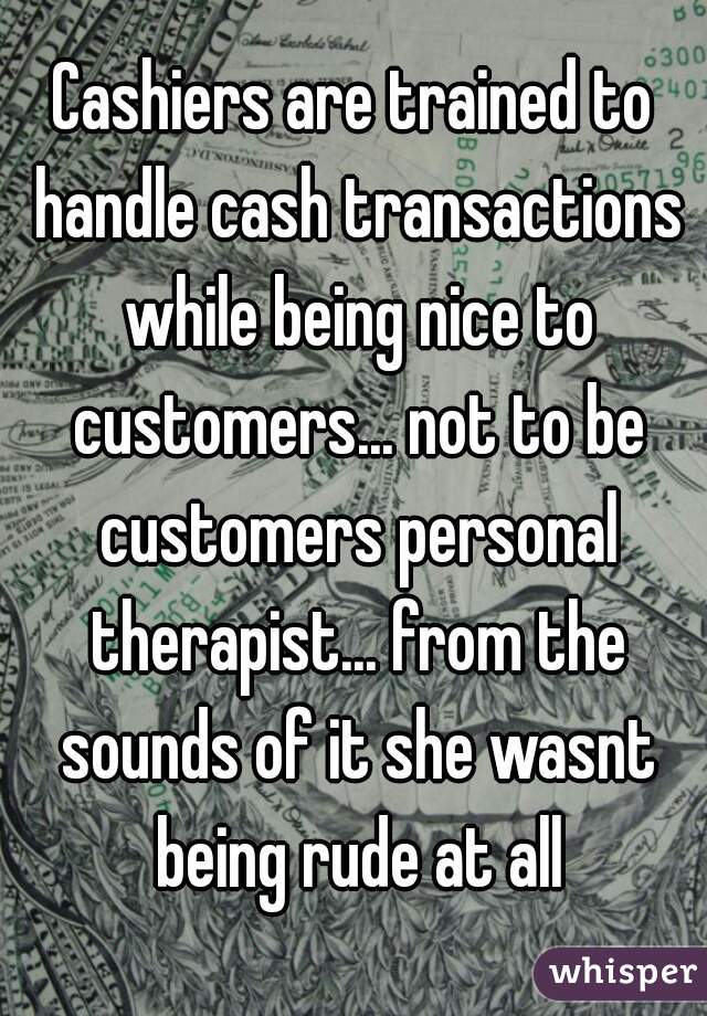 Cashiers are trained to handle cash transactions while being nice to customers... not to be customers personal therapist... from the sounds of it she wasnt being rude at all