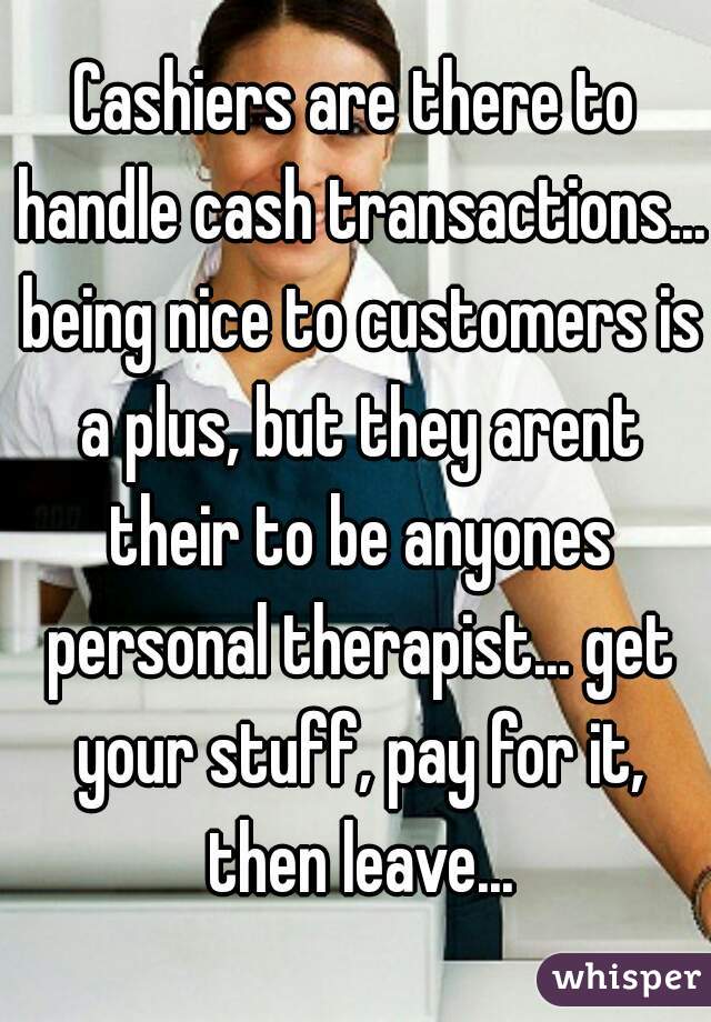 Cashiers are there to handle cash transactions... being nice to customers is a plus, but they arent their to be anyones personal therapist... get your stuff, pay for it, then leave...