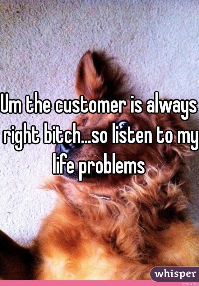 Um the customer is always right bitch...so listen to my life problems 