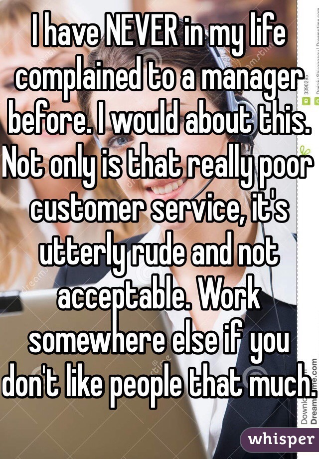 I have NEVER in my life complained to a manager before. I would about this. Not only is that really poor customer service, it's utterly rude and not acceptable. Work somewhere else if you don't like people that much.