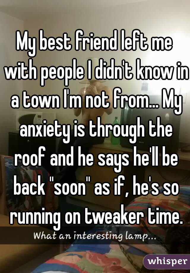 My best friend left me with people I didn't know in a town I'm not from... My anxiety is through the roof and he says he'll be back "soon" as if, he's so running on tweaker time.