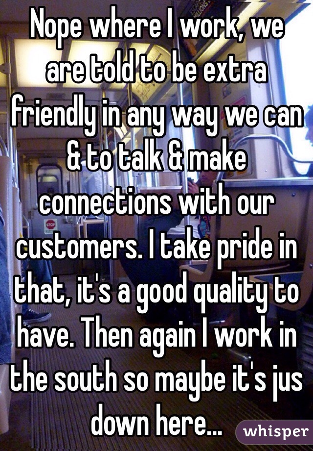 Nope where I work, we are told to be extra friendly in any way we can & to talk & make connections with our customers. I take pride in that, it's a good quality to have. Then again I work in the south so maybe it's jus down here...