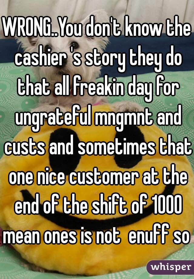 WRONG..You don't know the cashier 's story they do that all freakin day for ungrateful mngmnt and custs and sometimes that one nice customer at the end of the shift of 1000 mean ones is not  enuff so 