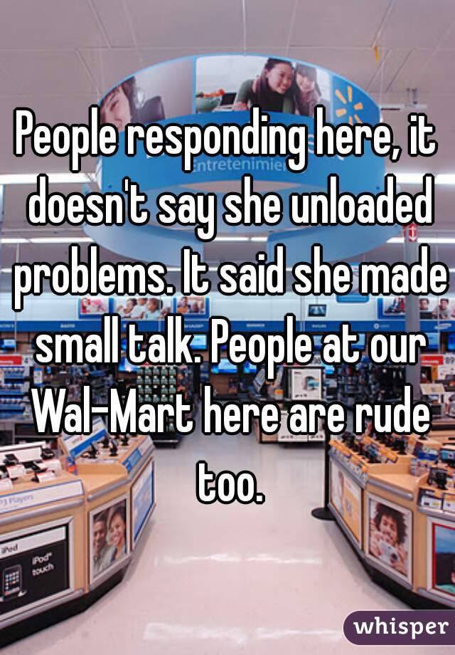 People responding here, it doesn't say she unloaded problems. It said she made small talk. People at our Wal-Mart here are rude too.