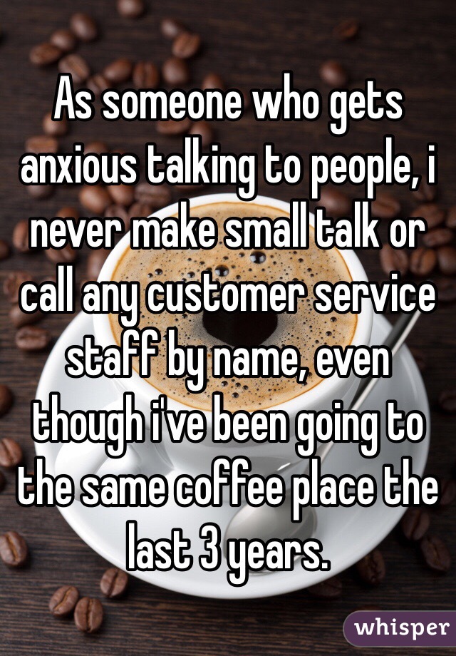 As someone who gets anxious talking to people, i never make small talk or call any customer service staff by name, even though i've been going to the same coffee place the last 3 years. 