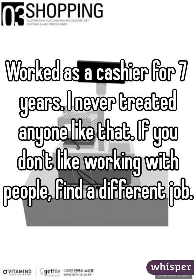 Worked as a cashier for 7 years. I never treated anyone like that. If you don't like working with people, find a different job.