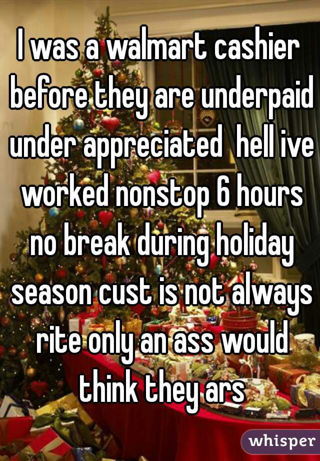 I was a walmart cashier before they are underpaid under appreciated  hell ive worked nonstop 6 hours no break during holiday season cust is not always rite only an ass would think they ars