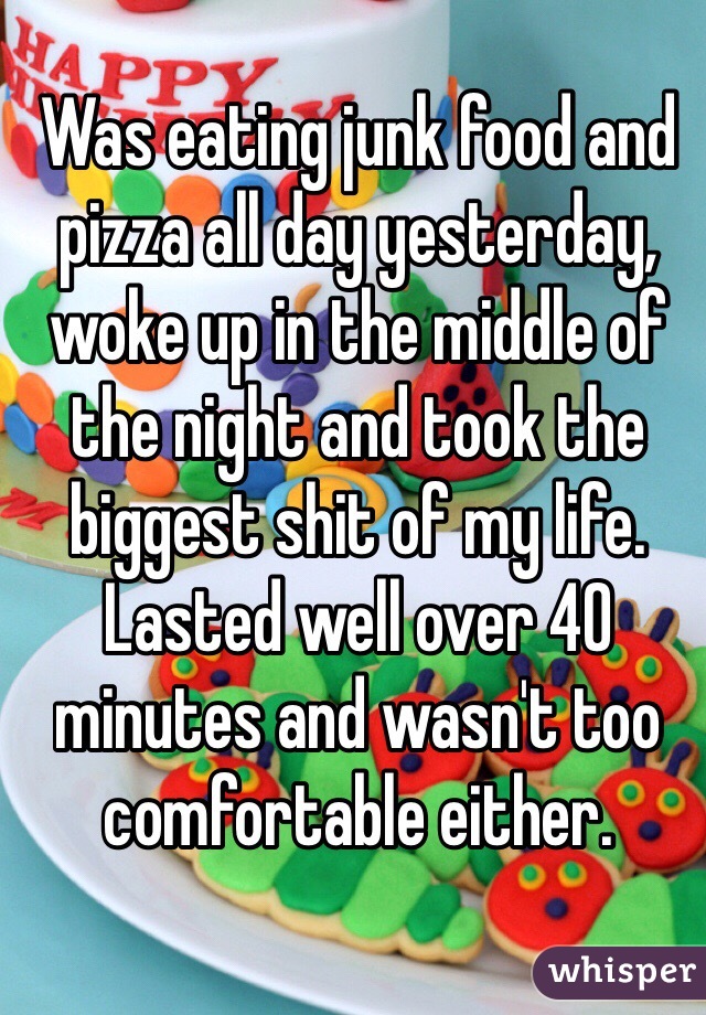 Was eating junk food and pizza all day yesterday, woke up in the middle of the night and took the biggest shit of my life. Lasted well over 40 minutes and wasn't too comfortable either. 