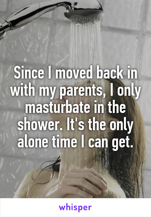 Since I moved back in with my parents, I only masturbate in the shower. It's the only alone time I can get.