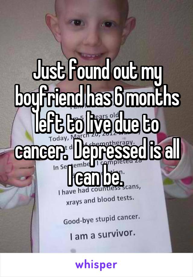 Just found out my boyfriend has 6 months left to live due to cancer.  Depressed is all I can be. 
