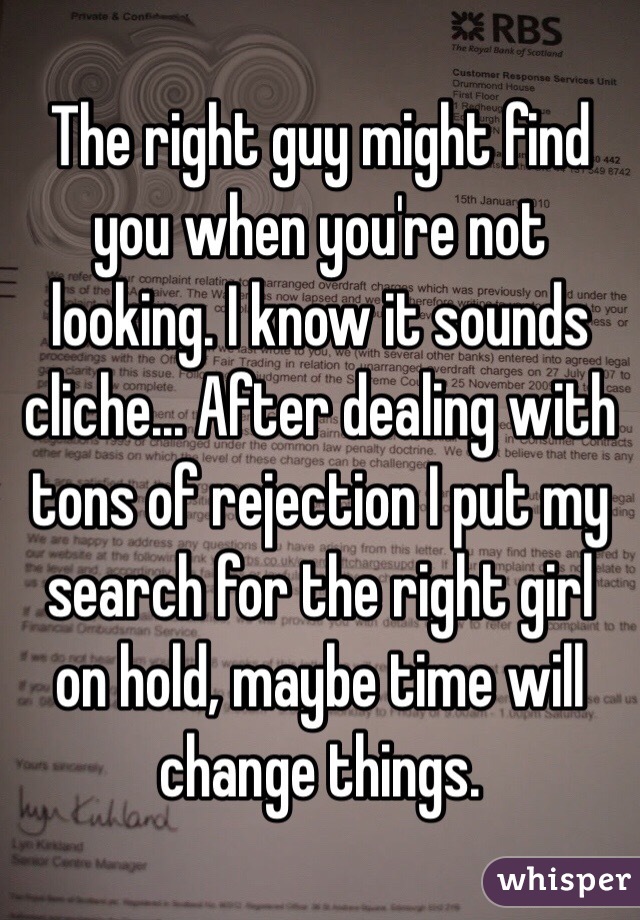 The right guy might find you when you're not looking. I know it sounds cliche... After dealing with tons of rejection I put my search for the right girl on hold, maybe time will change things. 