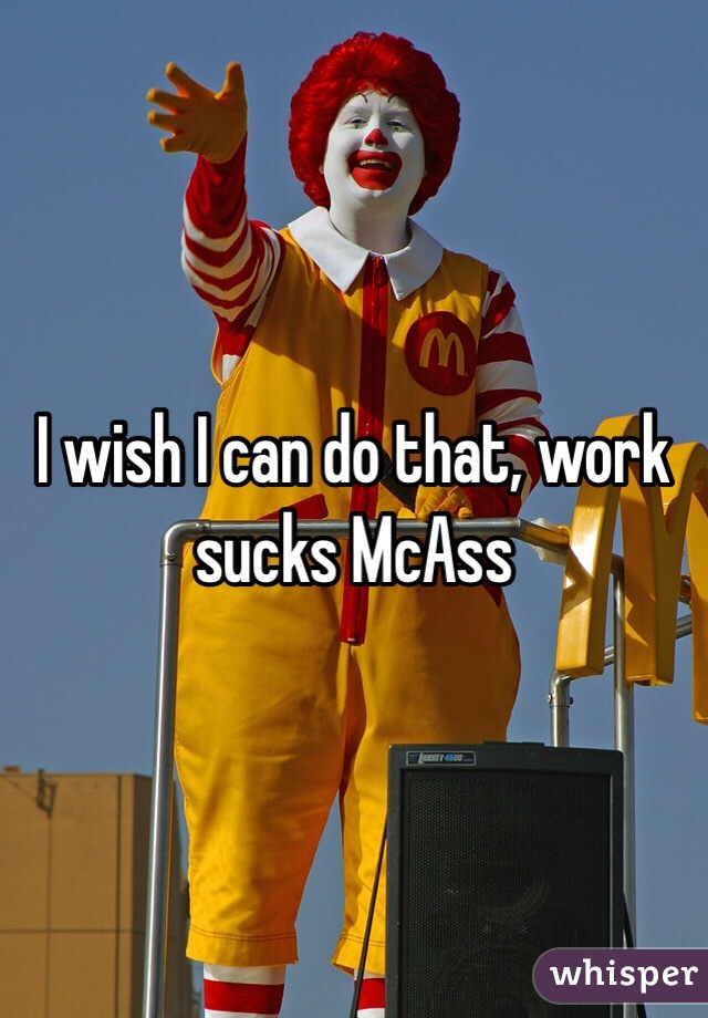 I wish I can do that, work sucks McAss