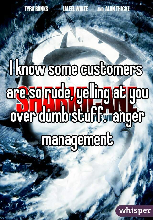 I know some customers are so rude, yelling at you over dumb stuff.  anger management