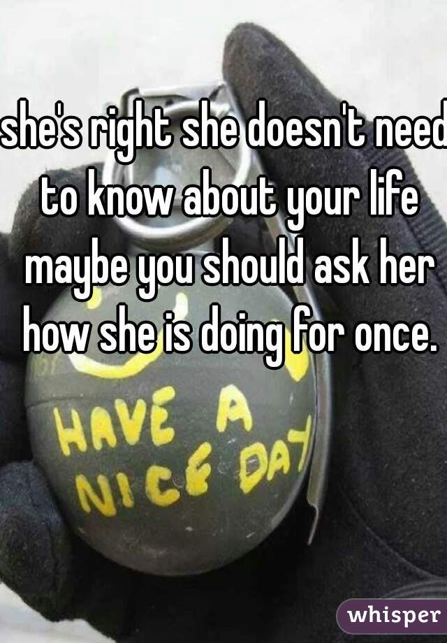 she's right she doesn't need to know about your life maybe you should ask her how she is doing for once.