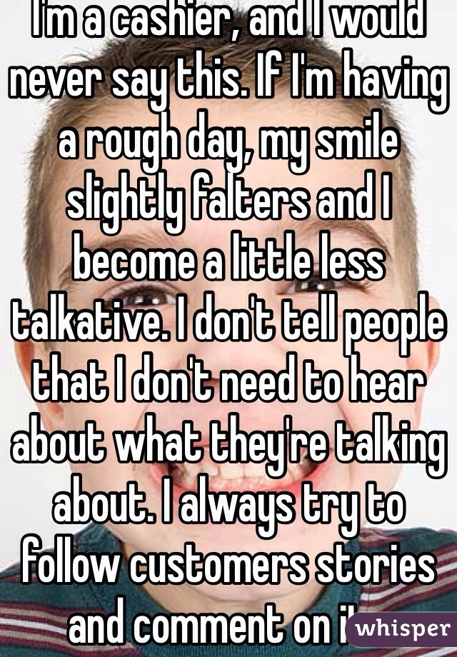 I'm a cashier, and I would never say this. If I'm having a rough day, my smile slightly falters and I become a little less talkative. I don't tell people that I don't need to hear about what they're talking about. I always try to follow customers stories and comment on it...