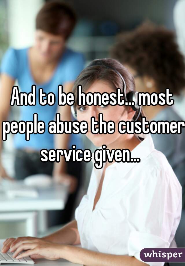 And to be honest... most people abuse the customer service given...  