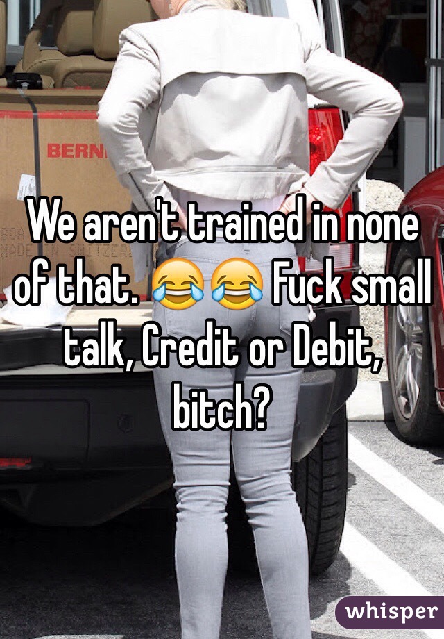 We aren't trained in none of that. 😂😂 Fuck small talk, Credit or Debit, bitch?