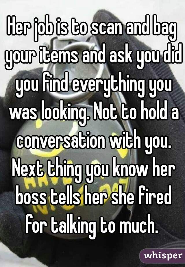 Her job is to scan and bag your items and ask you did you find everything you was looking. Not to hold a conversation with you. Next thing you know her boss tells her she fired for talking to much. 