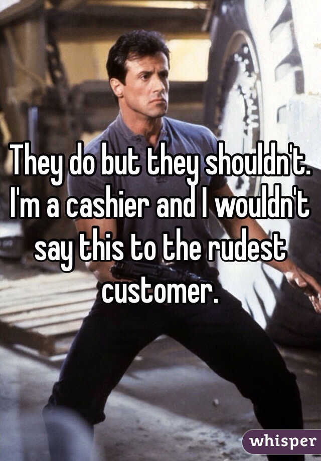 They do but they shouldn't. I'm a cashier and I wouldn't say this to the rudest customer. 