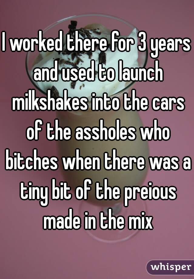 I worked there for 3 years and used to launch milkshakes into the cars of the assholes who bitches when there was a tiny bit of the preious made in the mix