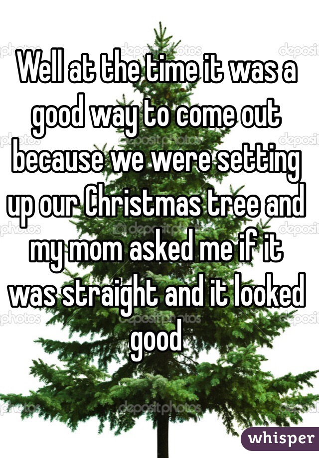 Well at the time it was a good way to come out because we were setting up our Christmas tree and my mom asked me if it was straight and it looked good 