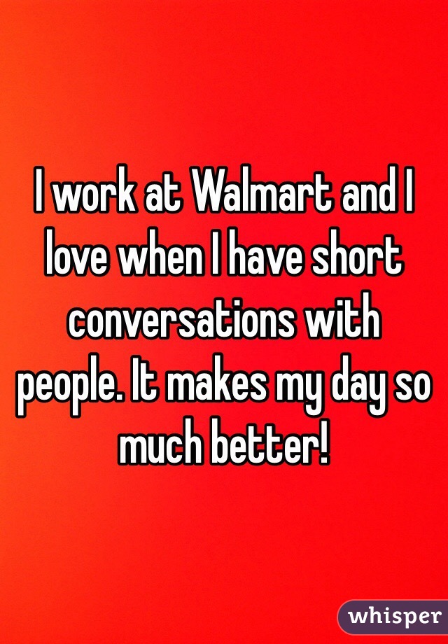 I work at Walmart and I love when I have short conversations with people. It makes my day so much better!