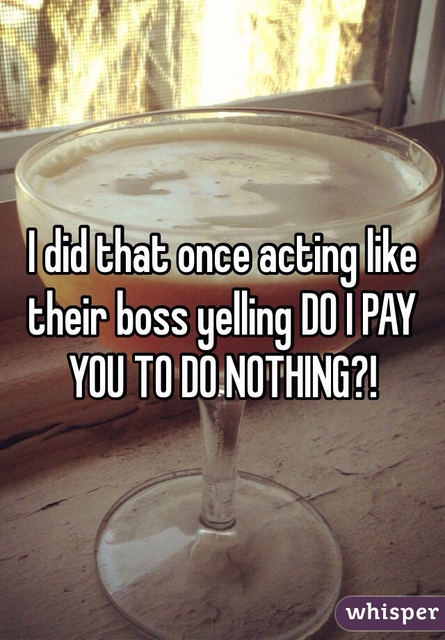 I did that once acting like their boss yelling DO I PAY YOU TO DO NOTHING?!