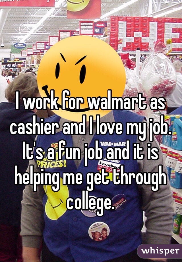 I work for walmart as cashier and I love my job. It's a fun job and it is helping me get through college. 