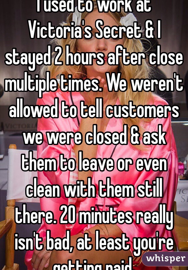 I used to work at Victoria's Secret & I stayed 2 hours after close multiple times. We weren't allowed to tell customers we were closed & ask them to leave or even clean with them still there. 20 minutes really isn't bad, at least you're getting paid.