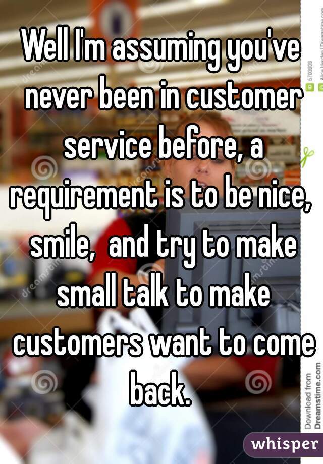 Well I'm assuming you've never been in customer service before, a requirement is to be nice,  smile,  and try to make small talk to make customers want to come back. 