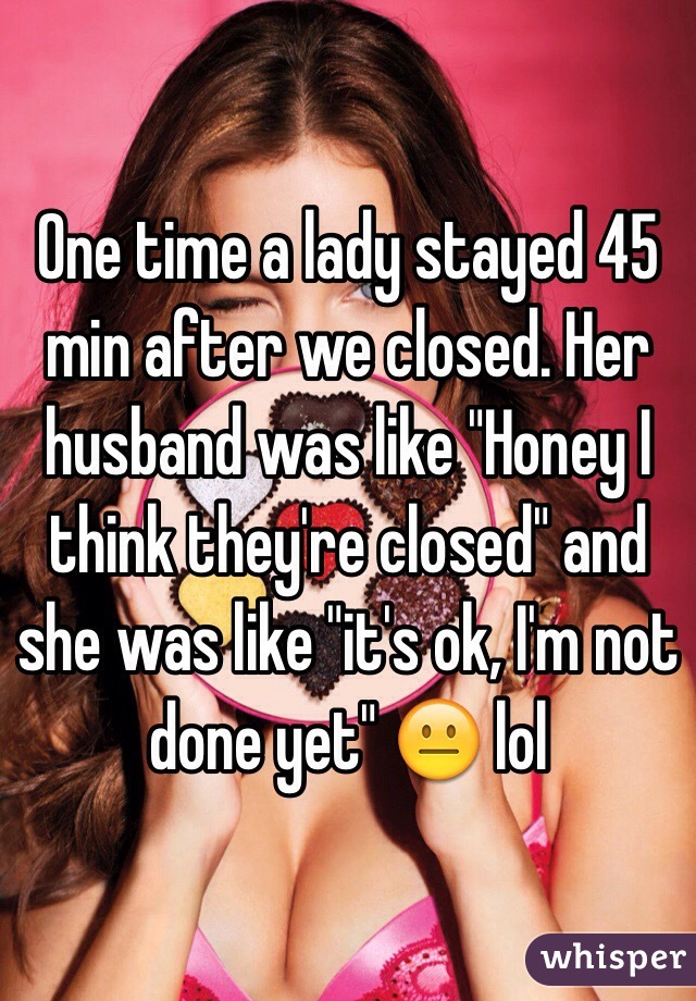 One time a lady stayed 45 min after we closed. Her husband was like "Honey I think they're closed" and she was like "it's ok, I'm not done yet" 😐 lol