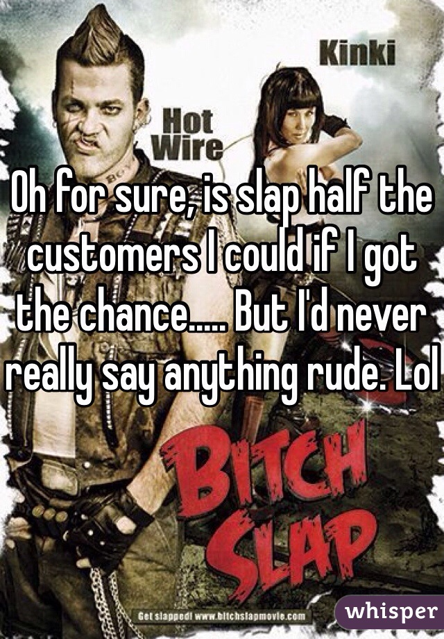 Oh for sure, is slap half the customers I could if I got the chance..... But I'd never really say anything rude. Lol