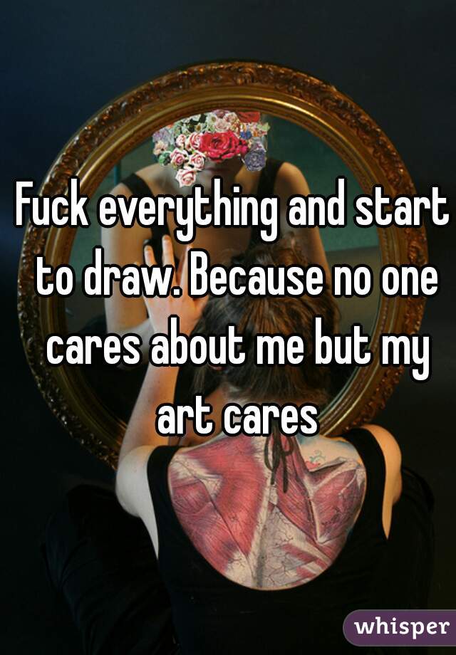 Fuck everything and start to draw. Because no one cares about me but my art cares