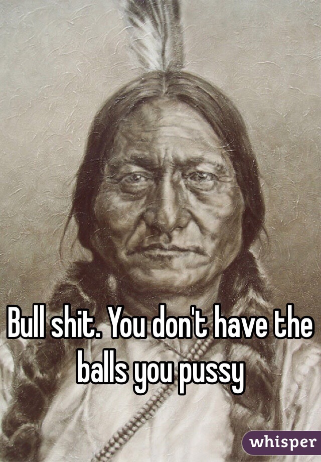 Bull shit. You don't have the balls you pussy