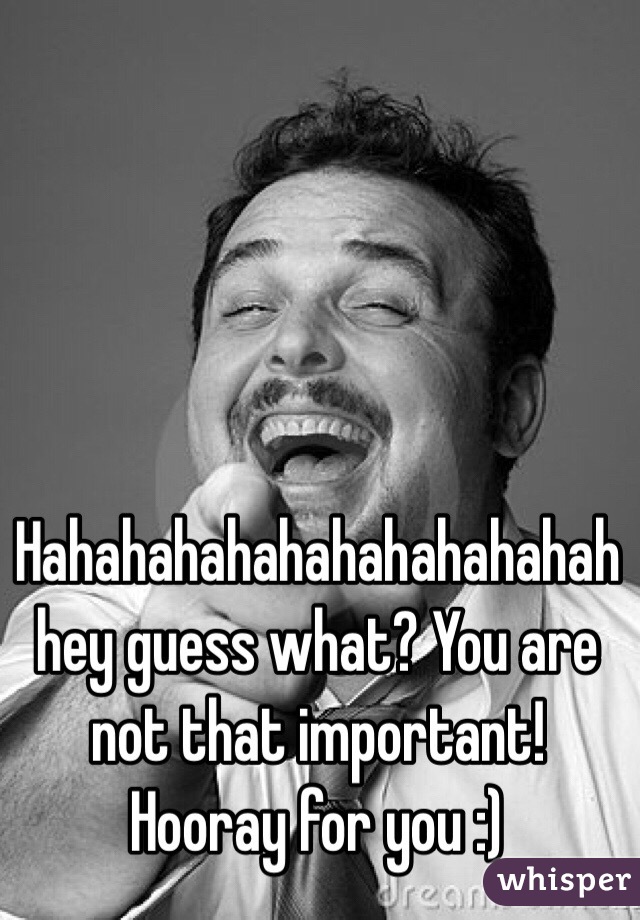 Hahahahahahahahahahahah hey guess what? You are not that important! Hooray for you :)