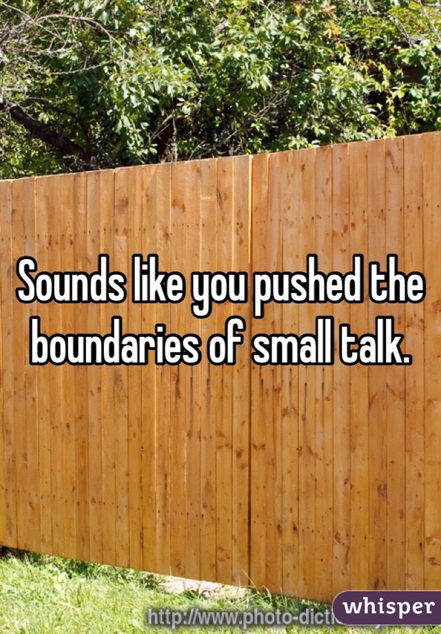 Sounds like you pushed the boundaries of small talk. 