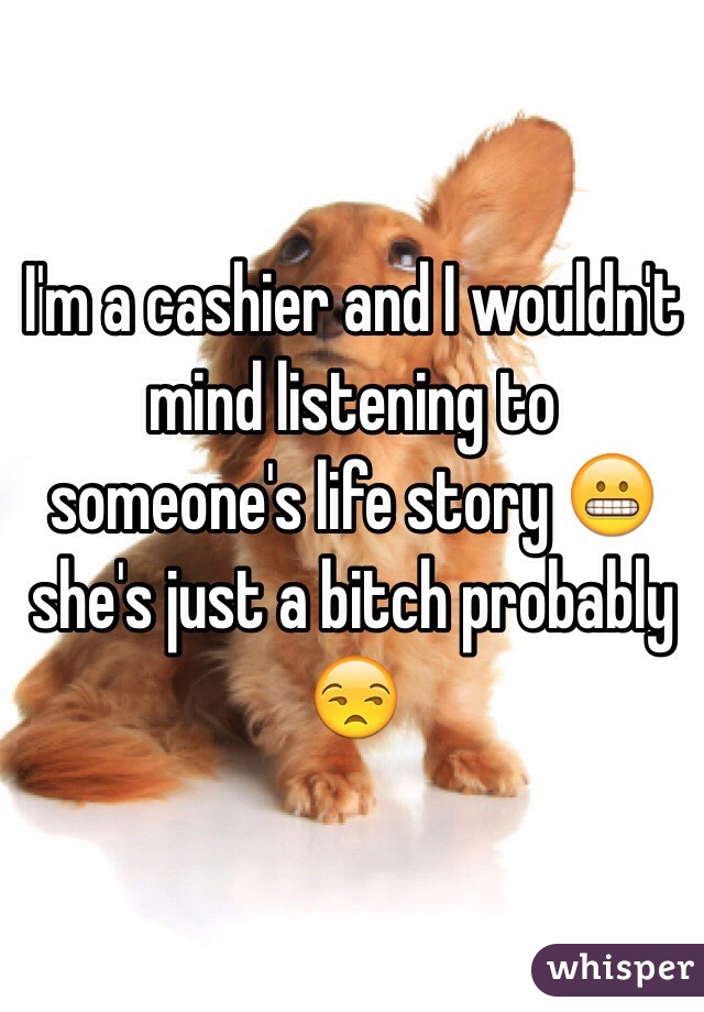 I'm a cashier and I wouldn't mind listening to someone's life story 😬 she's just a bitch probably 😒