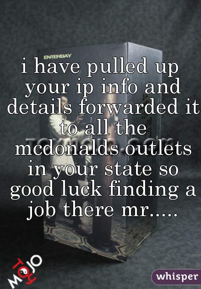 i have pulled up your ip info and details forwarded it to all the mcdonalds outlets in your state so good luck finding a job there mr.....