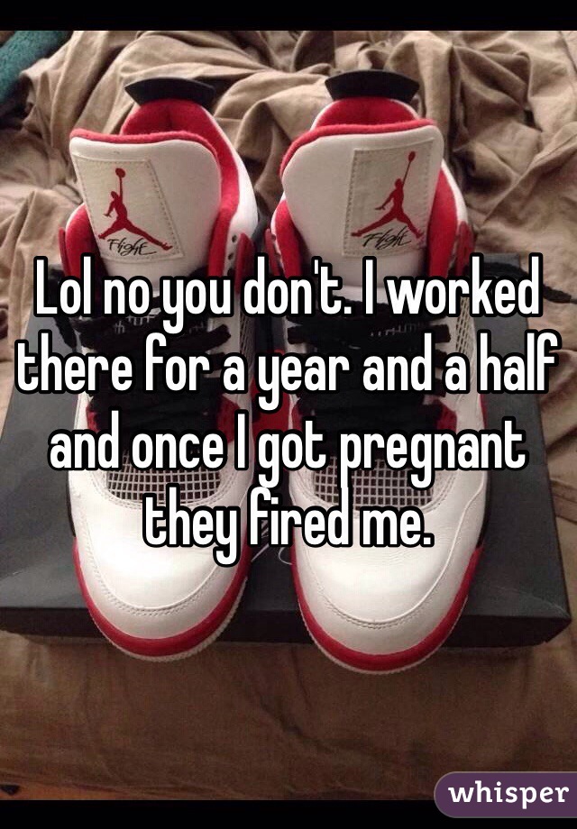 Lol no you don't. I worked there for a year and a half and once I got pregnant they fired me. 
