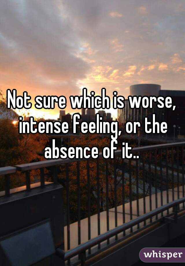 Not sure which is worse, intense feeling, or the absence of it.. 