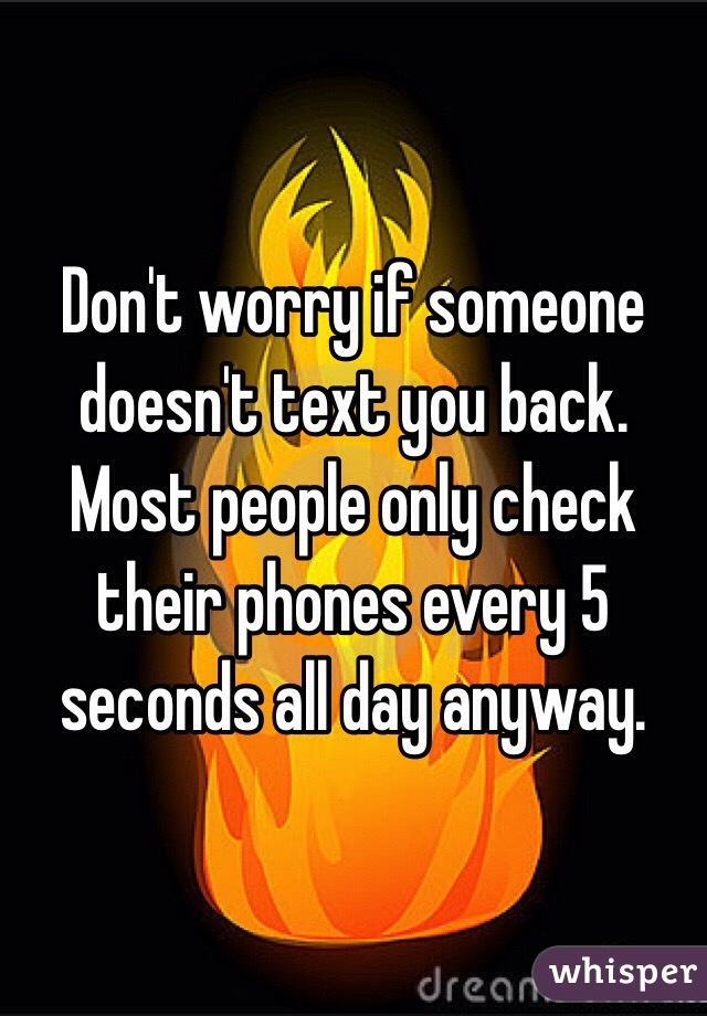 Don't worry if someone doesn't text you back. Most people only check their phones every 5 seconds all day anyway. 