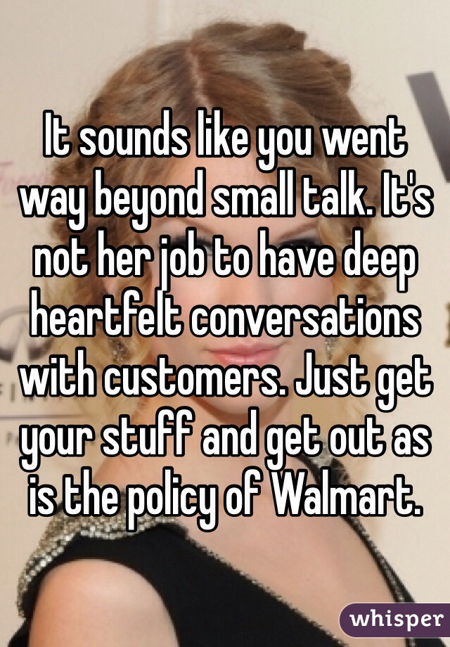 It sounds like you went way beyond small talk. It's not her job to have deep heartfelt conversations with customers. Just get your stuff and get out as is the policy of Walmart. 