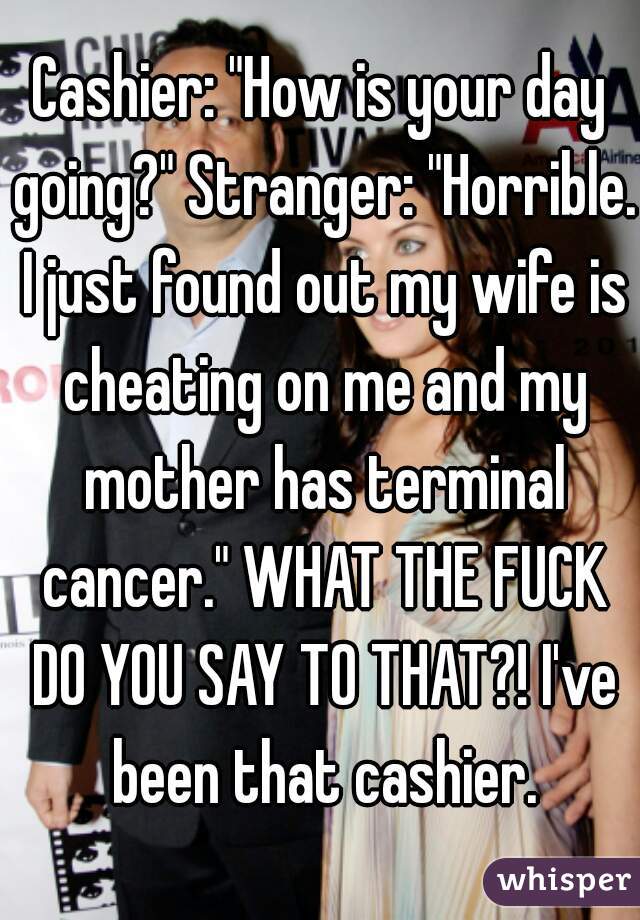 Cashier: "How is your day going?" Stranger: "Horrible. I just found out my wife is cheating on me and my mother has terminal cancer." WHAT THE FUCK DO YOU SAY TO THAT?! I've been that cashier.