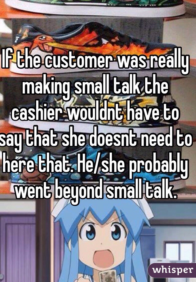 If the customer was really making small talk the cashier wouldnt have to say that she doesnt need to here that. He/she probably went beyond small talk.