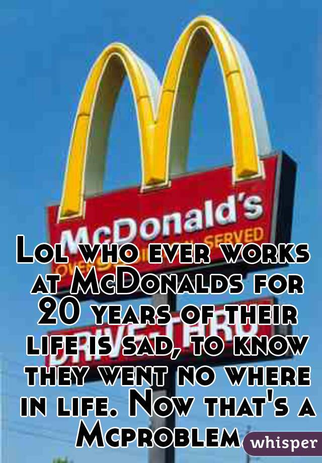 Lol who ever works at McDonalds for 20 years of their life is sad, to know they went no where in life. Now that's a Mcproblem. 